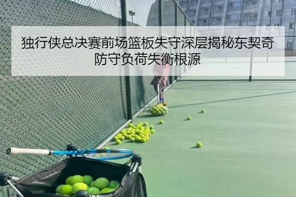 独行侠总决赛前场篮板失守深层揭秘东契奇防守负荷失衡根源